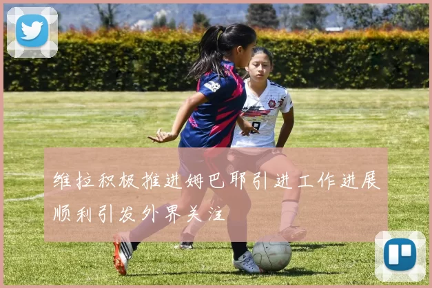 维拉积极推进姆巴耶引进工作进展顺利引发外界关注