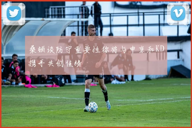 桑顿谈防守重要性称将与申京和KD携手共创佳绩