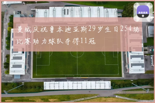 曼城庆祝鲁本迪亚斯29岁生日254场比赛助力球队夺得11冠