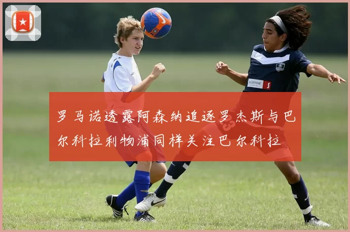 罗马诺透露阿森纳追逐罗杰斯与巴尔科拉利物浦同样关注巴尔科拉