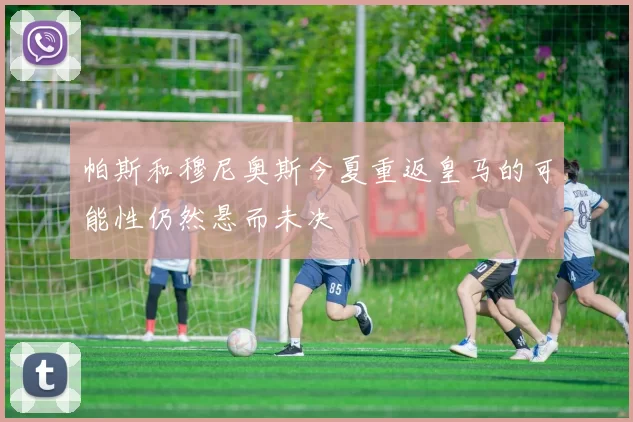 帕斯和穆尼奥斯今夏重返皇马的可能性仍然悬而未决