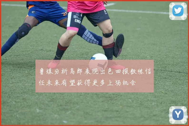 鲁媒分析乌郎表现出色回报教练信任未来有望获得更多上场机会