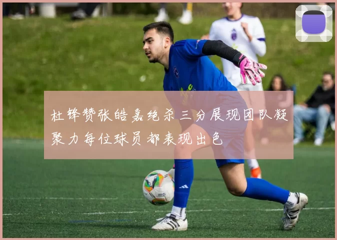 杜锋赞张皓嘉绝杀三分展现团队凝聚力每位球员都表现出色