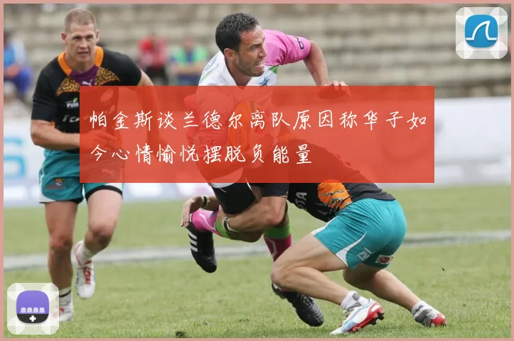 帕金斯谈兰德尔离队原因称华子如今心情愉悦摆脱负能量