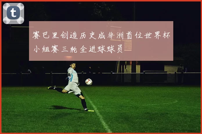 赛巴里创造历史成非洲首位世界杯小组赛三轮全进球球员