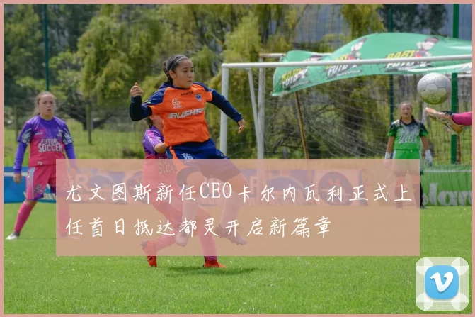 尤文图斯新任CEO卡尔内瓦利正式上任首日抵达都灵开启新篇章