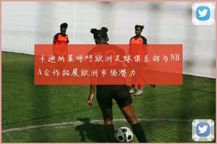 卡迪纳莱呼吁欧洲足球俱乐部与NBA合作拓展欧洲市场潜力