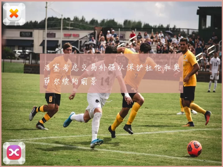 活塞考虑交易补强以保护杜伦和奥萨尔续约前景