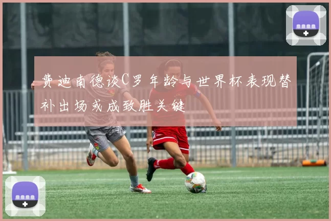 费迪南德谈C罗年龄与世界杯表现替补出场或成致胜关键