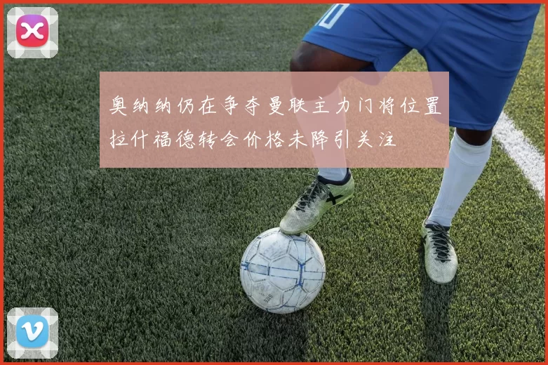 奥纳纳仍在争夺曼联主力门将位置拉什福德转会价格未降引关注