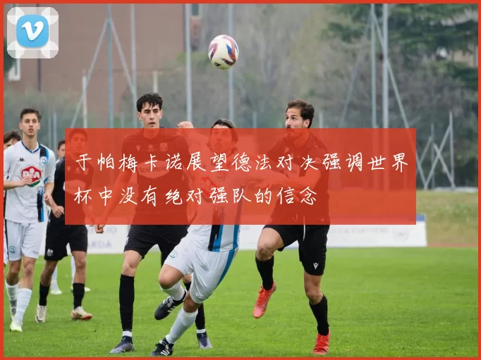 于帕梅卡诺展望德法对决强调世界杯中没有绝对强队的信念