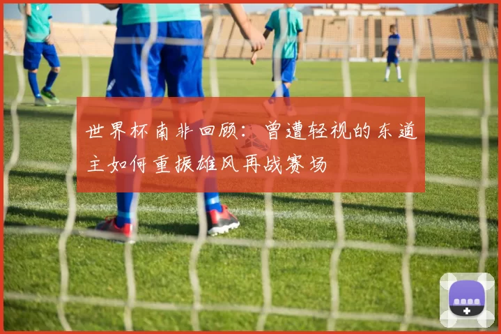 世界杯南非回顾：曾遭轻视的东道主如何重振雄风再战赛场