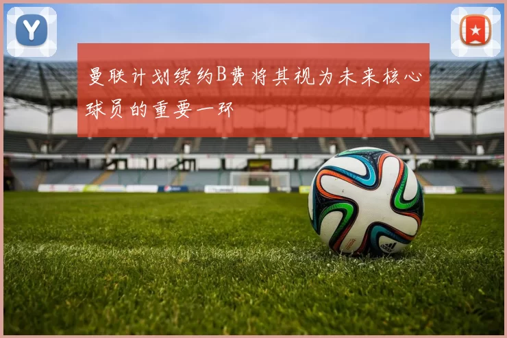 曼联计划续约B费将其视为未来核心球员的重要一环