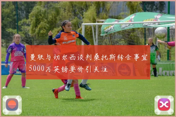 曼联与切尔西谈判桑托斯转会事宜5000万英镑要价引关注