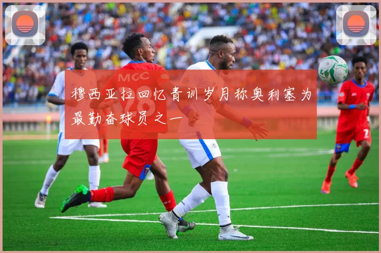 穆西亚拉回忆青训岁月称奥利塞为最勤奋球员之一