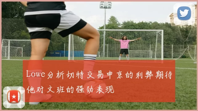 Lowe分析切特交易申京的利弊期待他对文班的强劲表现