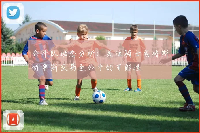 公牛队动态分析：关注骑士或将斯特鲁斯交易至公牛的可能性