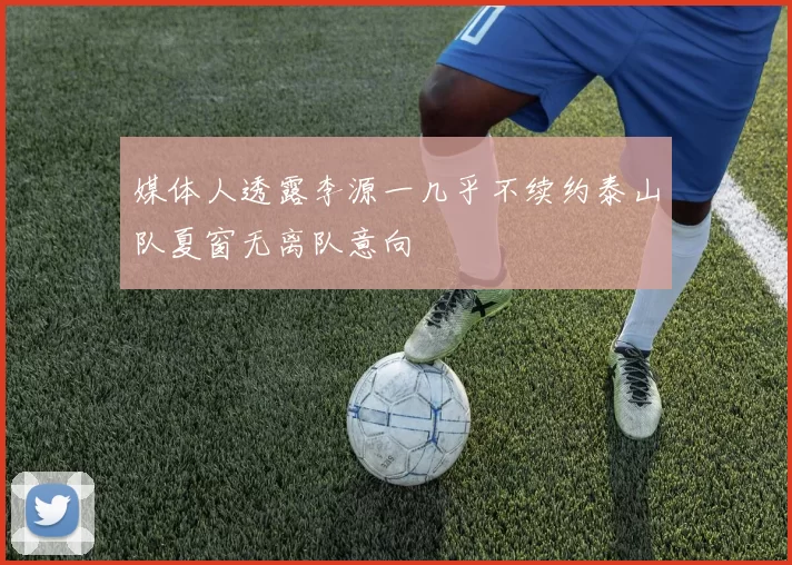 媒体人透露李源一几乎不续约泰山队夏窗无离队意向