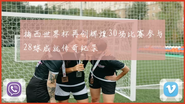 梅西世界杯再创辉煌30场比赛参与28球成就传奇纪录
