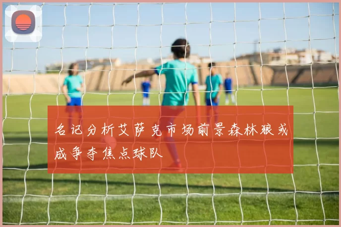 名记分析艾萨克市场前景森林狼或成争夺焦点球队
