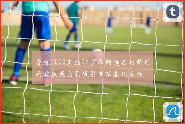 身价5000万的18岁布阿迪在对阵巴西时表现出色吸引多家豪门关注