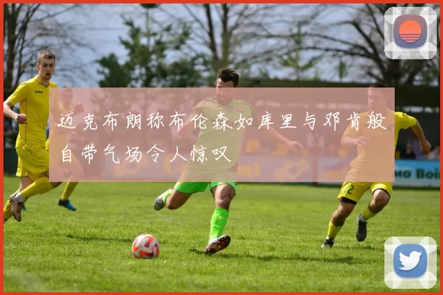 迈克布朗称布伦森如库里与邓肯般自带气场令人惊叹
