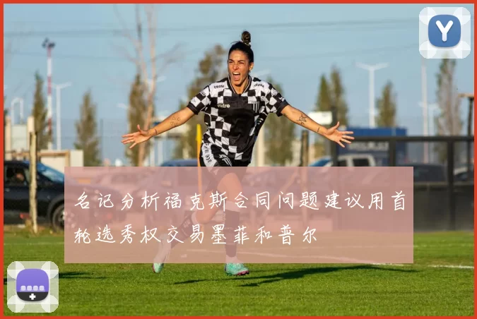 名记分析福克斯合同问题建议用首轮选秀权交易墨菲和普尔