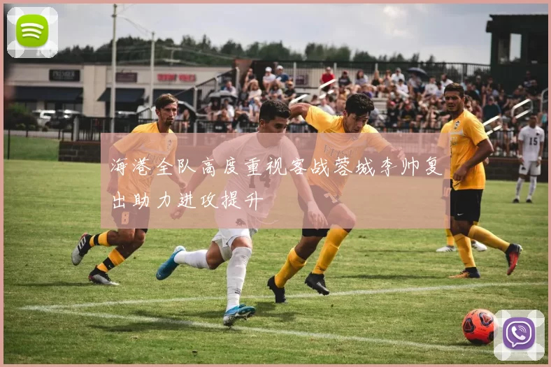 海港全队高度重视客战蓉城李帅复出助力进攻提升